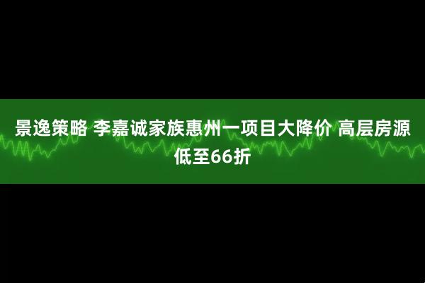 景逸策略 李嘉诚家族惠州一项目大降价 高层房源低至66折