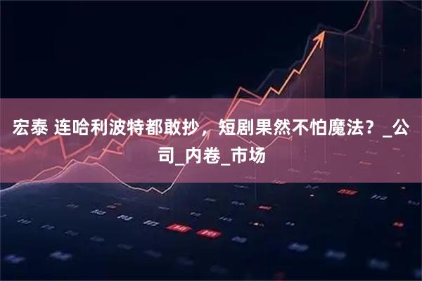 宏泰 连哈利波特都敢抄，短剧果然不怕魔法？_公司_内卷_市场