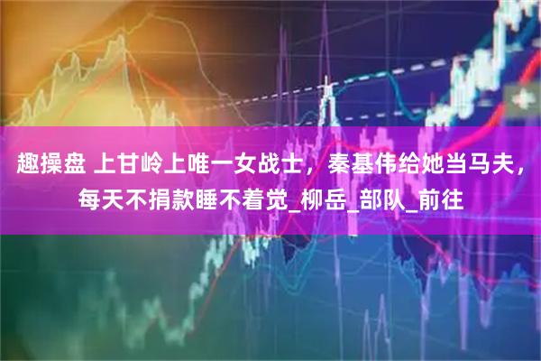 趣操盘 上甘岭上唯一女战士，秦基伟给她当马夫，每天不捐款睡不着觉_柳岳_部队_前往