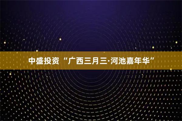 中盛投资 “广西三月三·河池嘉年华”