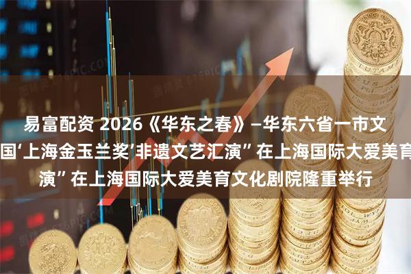 易富配资 2026《华东之春》—华东六省一市文艺展演暨第33届全国‘上海金玉兰奖’非遗文艺汇演”在上海国际大爱美育文化剧院隆重举行