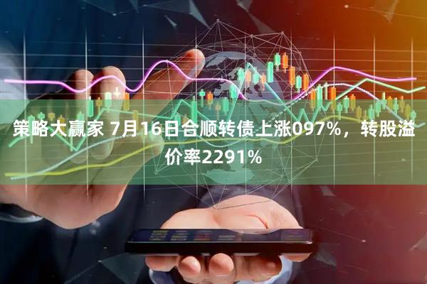 策略大赢家 7月16日合顺转债上涨097%，转股溢价率2291%