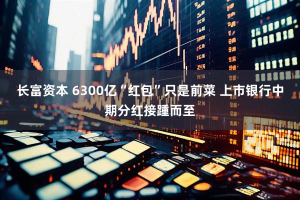 长富资本 6300亿“红包”只是前菜 上市银行中期分红接踵而至