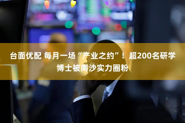 台面优配 每月一场“产业之约”！超200名研学博士被南沙实力圈粉