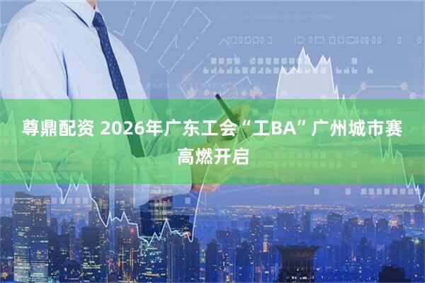 尊鼎配资 2026年广东工会“工BA”广州城市赛高燃开启