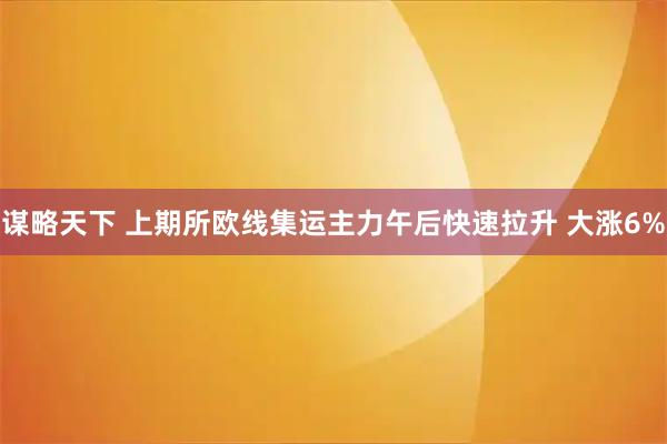 谋略天下 上期所欧线集运主力午后快速拉升 大涨6%