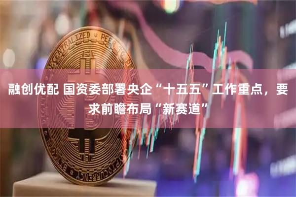 融创优配 国资委部署央企“十五五”工作重点，要求前瞻布局“新赛道”