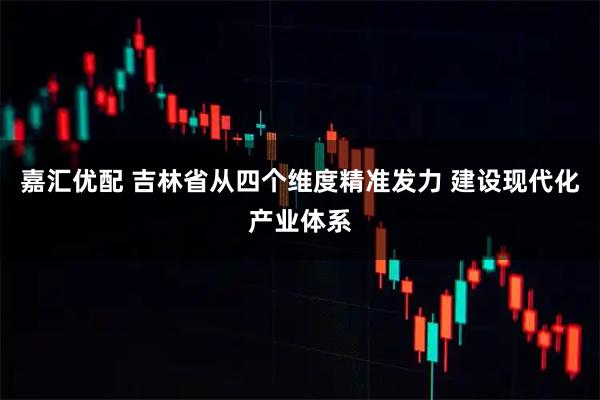 嘉汇优配 吉林省从四个维度精准发力 建设现代化产业体系