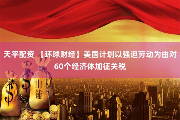 天平配资 【环球财经】美国计划以强迫劳动为由对60个经济体加征关税