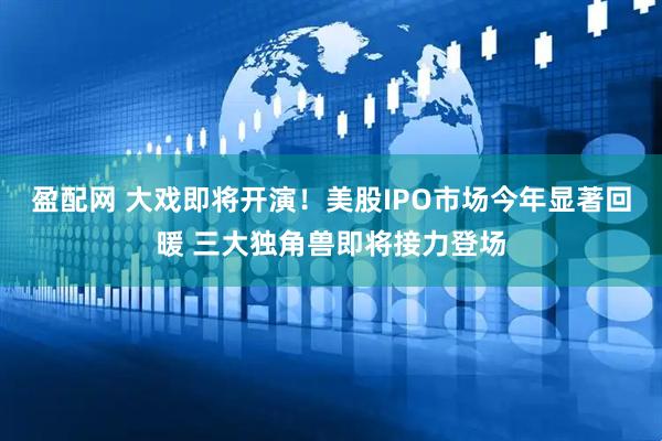 盈配网 大戏即将开演！美股IPO市场今年显著回暖 三大独角兽即将接力登场