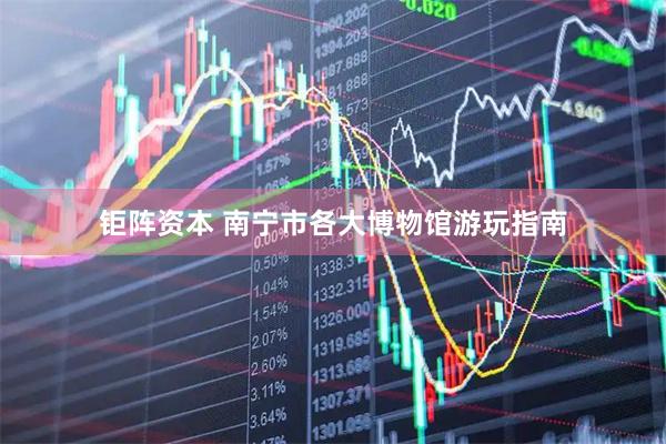钜阵资本 南宁市各大博物馆游玩指南