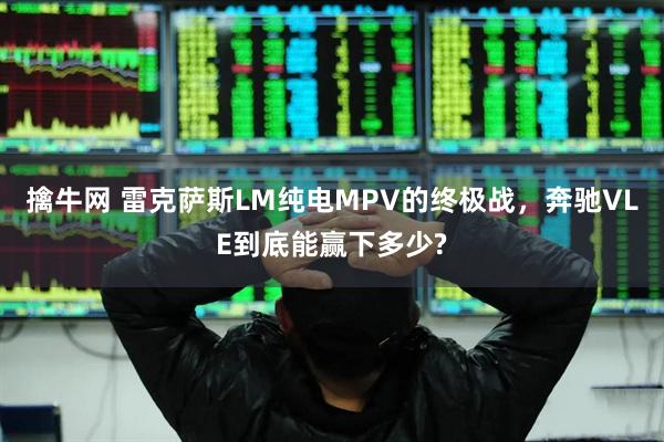 擒牛网 雷克萨斯LM纯电MPV的终极战，奔驰VLE到底能赢下多少?