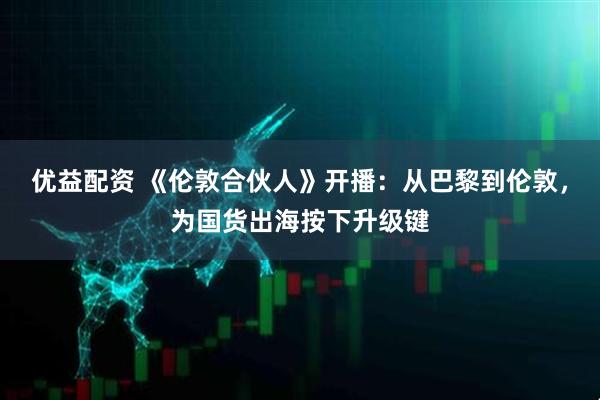 优益配资 《伦敦合伙人》开播：从巴黎到伦敦，为国货出海按下升级键