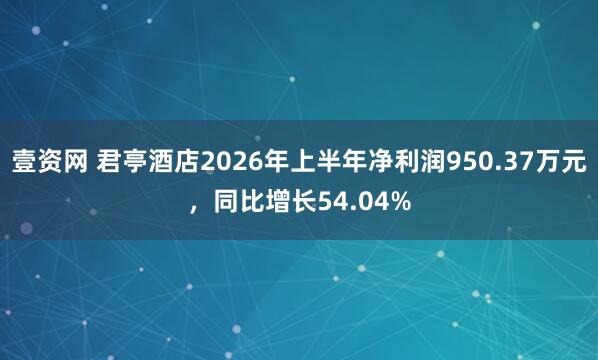 壹资网 君亭酒店2026年上半年净利润950.37万元，同比增长54.04%