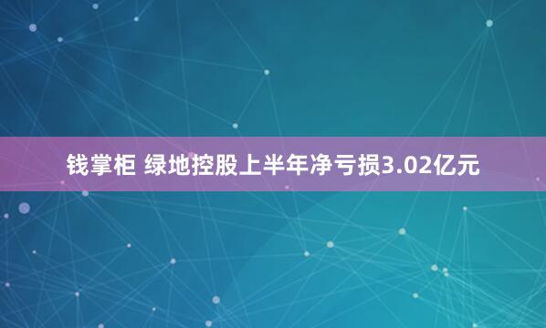 钱掌柜 绿地控股上半年净亏损3.02亿元